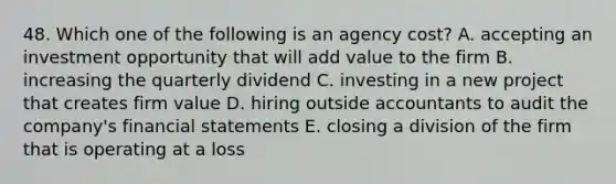 48. Which one of the following is an agency cost? A. accepting an investment opportunity that will add value to the firm B. increasing the quarterly dividend C. investing in a new project that creates firm value D. hiring outside accountants to audit the company's financial statements E. closing a division of the firm that is operating at a loss