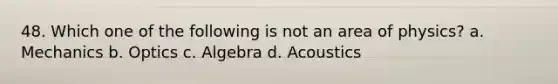 48. Which one of the following is not an area of physics? a. Mechanics b. Optics c. Algebra d. Acoustics