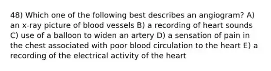 48) Which one of the following best describes an angiogram? A) an x-ray picture of <a href='https://www.questionai.com/knowledge/kZJ3mNKN7P-blood-vessels' class='anchor-knowledge'>blood vessels</a> B) a recording of heart sounds C) use of a balloon to widen an artery D) a sensation of pain in the chest associated with poor blood circulation to <a href='https://www.questionai.com/knowledge/kya8ocqc6o-the-heart' class='anchor-knowledge'>the heart</a> E) a recording of the electrical activity of the heart