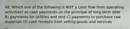 48. Which one of the following is NOT a cash flow from operating activities? A) cash payments on the principal of long-term debt B) payments for utilities and rent C) payments to purchase raw materials D) cash receipts from selling goods and services