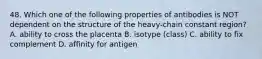 48. Which one of the following properties of antibodies is NOT dependent on the structure of the heavy-chain constant region? A. ability to cross the placenta B. isotype (class) C. ability to fix complement D. affinity for antigen