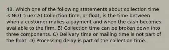 48. Which one of the following statements about collection time is NOT true? A) Collection time, or float, is the time between when a customer makes a payment and when the cash becomes available to the firm. B) Collection time can be broken down into three components. C) Delivery time or mailing time is not part of the float. D) Processing delay is part of the collection time.