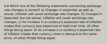 4.8 Which one of the following statements concerning exchange rate changes is correct? a) Changes in expected, as well as actual, inflation will cause exchange rate changes. b) Changes in expected, but not actual, inflation will cause exchange rate changes. c) An increase in a currency's expected rate of inflation makes that currency less expensive to hold over time, all other things being equal. d) An increase in a currency's expected rate of inflation makes that currency more in demand at the same price, all other things being equal.