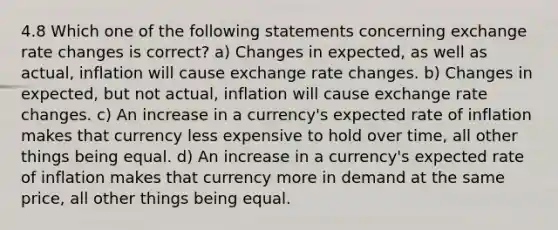 4.8 Which one of the following statements concerning exchange rate changes is correct? a) Changes in expected, as well as actual, inflation will cause exchange rate changes. b) Changes in expected, but not actual, inflation will cause exchange rate changes. c) An increase in a currency's expected rate of inflation makes that currency less expensive to hold over time, all other things being equal. d) An increase in a currency's expected rate of inflation makes that currency more in demand at the same price, all other things being equal.