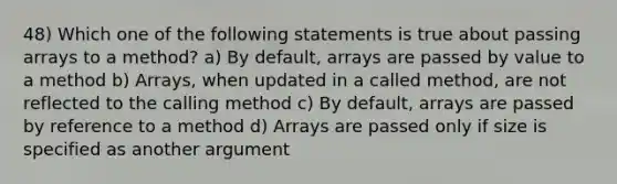 48) Which one of the following statements is true about passing arrays to a method? a) By default, arrays are passed by value to a method b) Arrays, when updated in a called method, are not reflected to the calling method c) By default, arrays are passed by reference to a method d) Arrays are passed only if size is specified as another argument