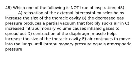 48) Which one of the following is NOT true of inspiration: 48) ______ A) relaxation of the external intercostal muscles helps increase the size of the thoracic cavity B) the decreased gas pressure produces a partial vacuum that forcibly sucks air in C) increased intrapulmonary volume causes inhaled gases to spread out D) contraction of the diaphragm muscle helps increase the size of the thoracic cavity E) air continues to move into the lungs until intrapulmonary pressure equals atmospheric pressure