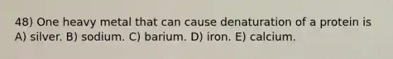 48) One heavy metal that can cause denaturation of a protein is A) silver. B) sodium. C) barium. D) iron. E) calcium.