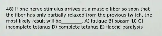 48) If one nerve stimulus arrives at a muscle fiber so soon that the fiber has only partially relaxed from the previous twitch, the most likely result will be_________. A) fatigue B) spasm 10 C) incomplete tetanus D) complete tetanus E) flaccid paralysis