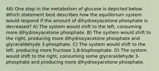 48) One step in the metabolism of glucose is depicted below. Which statement best describes how the equilibrium system would respond if the amount of dihydroxyacetone phosphate is decreased? A) The system would shift to the left, consuming more dihydroxyacetone phosphate. B) The system would shift to the right, producing more dihydroxyacetone phosphate and glyceraldehyde 3-phosphate. C) The system would shift to the left, producing more fructose 1,6-bisphosphate. D) The system would shift to the right, consuming some glyceraldehyde 3-phosphate and producing more dihydroxyacetone phosphate.