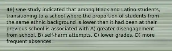 48) One study indicated that among Black and Latino students, transitioning to a school where the proportion of students from the same ethnic background is lower than it had been at their previous school is associated with A) greater disengagement from school. B) self-harm attempts. C) lower grades. D) more frequent absences.