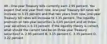 48 - One-year Treasury bills currently earn 2.95 percent. You expect that one year from now, one-year Treasury bill rates will increase to 3.15 percent and that two years from now, one-year Treasury bill rates will increase to 3.35 percent. The liquidity premium on two-year securities is 0.05 percent and on three-year securities is 0.15 percent. If the liquidity theory is correct, what should the current rate be on three-year Treasury securities? A. 2.95 percent B. 3.15 percent C. 3.35 percent D. 3.22 percent