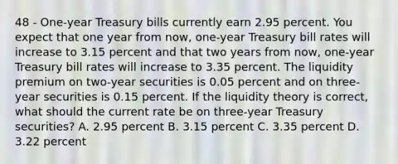 48 - One-year Treasury bills currently earn 2.95 percent. You expect that one year from now, one-year Treasury bill rates will increase to 3.15 percent and that two years from now, one-year Treasury bill rates will increase to 3.35 percent. The liquidity premium on two-year securities is 0.05 percent and on three-year securities is 0.15 percent. If the liquidity theory is correct, what should the current rate be on three-year Treasury securities? A. 2.95 percent B. 3.15 percent C. 3.35 percent D. 3.22 percent