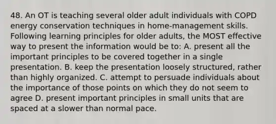 48. An OT is teaching several older adult individuals with COPD energy conservation techniques in home-management skills. Following learning principles for older adults, the MOST effective way to present the information would be to: A. present all the important principles to be covered together in a single presentation. B. keep the presentation loosely structured, rather than highly organized. C. attempt to persuade individuals about the importance of those points on which they do not seem to agree D. present important principles in small units that are spaced at a slower than normal pace.