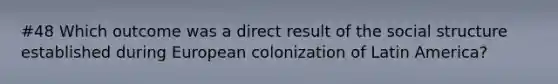 #48 Which outcome was a direct result of the social structure established during European colonization of Latin America?