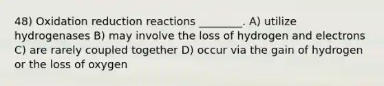 48) Oxidation reduction reactions ________. A) utilize hydrogenases B) may involve the loss of hydrogen and electrons C) are rarely coupled together D) occur via the gain of hydrogen or the loss of oxygen