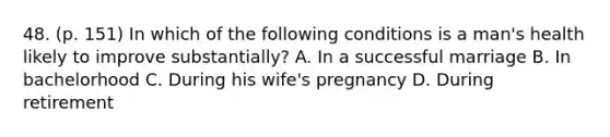 48. (p. 151) In which of the following conditions is a man's health likely to improve substantially? A. In a successful marriage B. In bachelorhood C. During his wife's pregnancy D. During retirement