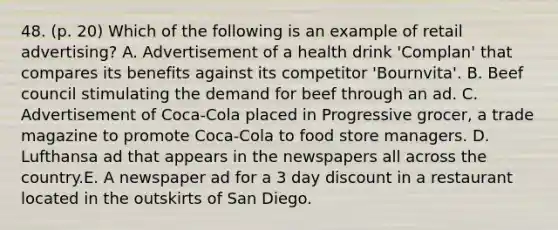 48. (p. 20) Which of the following is an example of retail advertising? A. Advertisement of a health drink 'Complan' that compares its benefits against its competitor 'Bournvita'. B. Beef council stimulating the demand for beef through an ad. C. Advertisement of Coca-Cola placed in Progressive grocer, a trade magazine to promote Coca-Cola to food store managers. D. Lufthansa ad that appears in the newspapers all across the country.E. A newspaper ad for a 3 day discount in a restaurant located in the outskirts of San Diego.