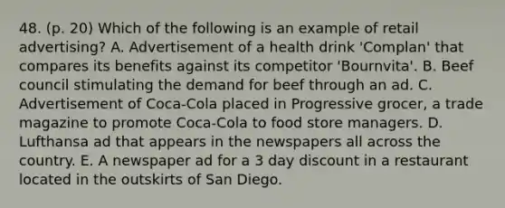 48. (p. 20) Which of the following is an example of retail advertising? A. Advertisement of a health drink 'Complan' that compares its benefits against its competitor 'Bournvita'. B. Beef council stimulating the demand for beef through an ad. C. Advertisement of Coca-Cola placed in Progressive grocer, a trade magazine to promote Coca-Cola to food store managers. D. Lufthansa ad that appears in the newspapers all across the country. E. A newspaper ad for a 3 day discount in a restaurant located in the outskirts of San Diego.