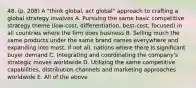 48. (p. 208) A "think global, act global" approach to crafting a global strategy involves A. Pursuing the same basic competitive strategy theme (low-cost, differentiation, best-cost, focused) in all countries where the firm does business B. Selling much the same products under the same brand names everywhere and expanding into most, if not all, nations where there is significant buyer demand C. Integrating and coordinating the company's strategic moves worldwide D. Utilizing the same competitive capabilities, distribution channels and marketing approaches worldwide E. All of the above