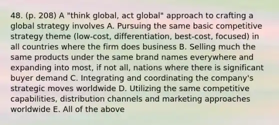 48. (p. 208) A "think global, act global" approach to crafting a global strategy involves A. Pursuing the same basic competitive strategy theme (low-cost, differentiation, best-cost, focused) in all countries where the firm does business B. Selling much the same products under the same brand names everywhere and expanding into most, if not all, nations where there is significant buyer demand C. Integrating and coordinating the company's strategic moves worldwide D. Utilizing the same competitive capabilities, distribution channels and marketing approaches worldwide E. All of the above