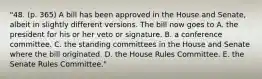 "48. (p. 365) A bill has been approved in the House and Senate, albeit in slightly different versions. The bill now goes to A. the president for his or her veto or signature. B. a conference committee. C. the standing committees in the House and Senate where the bill originated. D. the House Rules Committee. E. the Senate Rules Committee."