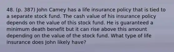 48. (p. 387) John Camey has a life insurance policy that is tied to a separate stock fund. The cash value of his insurance policy depends on the value of this stock fund. He is guaranteed a minimum death benefit but it can rise above this amount depending on the value of the stock fund. What type of life insurance does John likely have?