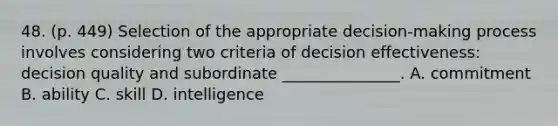 48. (p. 449) Selection of the appropriate decision-making process involves considering two criteria of decision effectiveness: decision quality and subordinate _______________. A. commitment B. ability C. skill D. intelligence