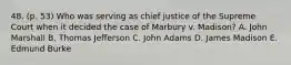 48. (p. 53) Who was serving as chief justice of the Supreme Court when it decided the case of Marbury v. Madison? A. John Marshall B. Thomas Jefferson C. John Adams D. James Madison E. Edmund Burke