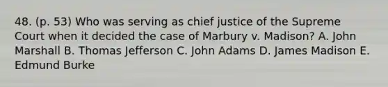 48. (p. 53) Who was serving as chief justice of the Supreme Court when it decided the case of Marbury v. Madison? A. John Marshall B. Thomas Jefferson C. John Adams D. James Madison E. Edmund Burke