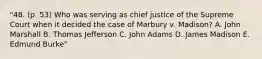 "48. (p. 53) Who was serving as chief justice of the Supreme Court when it decided the case of Marbury v. Madison? A. John Marshall B. Thomas Jefferson C. John Adams D. James Madison E. Edmund Burke"