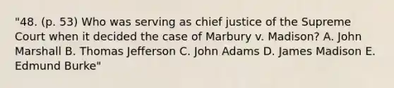 "48. (p. 53) Who was serving as chief justice of the Supreme Court when it decided the case of Marbury v. Madison? A. John Marshall B. Thomas Jefferson C. John Adams D. James Madison E. Edmund Burke"