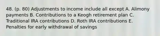 48. (p. 80) Adjustments to income include all except A. Alimony payments B. Contributions to a Keogh retirement plan C. Traditional IRA contributions D. Roth IRA contributions E. Penalties for early withdrawal of savings