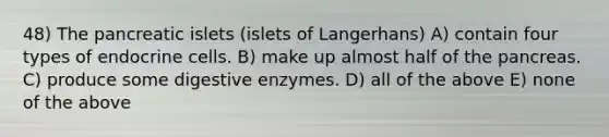 48) The pancreatic islets (islets of Langerhans) A) contain four types of endocrine cells. B) make up almost half of the pancreas. C) produce some digestive enzymes. D) all of the above E) none of the above