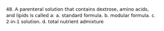 48. A parenteral solution that contains dextrose, amino acids, and lipids is called a: a. standard formula. b. modular formula. c. 2-in-1 solution. d. total nutrient admixture