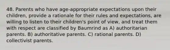 48. Parents who have age-appropriate expectations upon their children, provide a rationale for their rules and expectations, are willing to listen to their children's point of view, and treat them with respect are classified by Baumrind as A) authoritarian parents. B) authoritative parents. C) rational parents. D) collectivist parents.