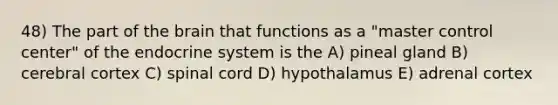 48) The part of <a href='https://www.questionai.com/knowledge/kLMtJeqKp6-the-brain' class='anchor-knowledge'>the brain</a> that functions as a "master control center" of the <a href='https://www.questionai.com/knowledge/k97r8ZsIZg-endocrine-system' class='anchor-knowledge'>endocrine system</a> is the A) pineal gland B) cerebral cortex C) spinal cord D) hypothalamus E) adrenal cortex