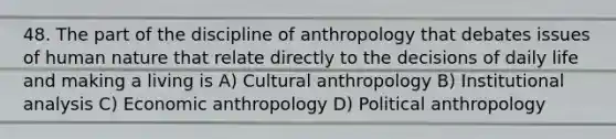 48. The part of the discipline of anthropology that debates issues of human nature that relate directly to the decisions of daily life and making a living is A) Cultural anthropology B) Institutional analysis C) Economic anthropology D) Political anthropology