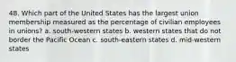 48. Which part of the United States has the largest union membership measured as the percentage of civilian employees in unions? a. south-western states b. western states that do not border the Pacific Ocean c. south-eastern states d. mid-western states