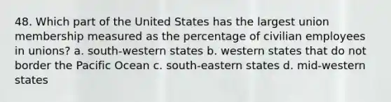 48. Which part of the United States has the largest union membership measured as the percentage of civilian employees in unions? a. south-western states b. western states that do not border the Pacific Ocean c. south-eastern states d. mid-western states