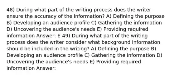 48) During what part of the writing process does the writer ensure the accuracy of the information? A) Defining the purpose B) Developing an audience profile C) Gathering the information D) Uncovering the audience's needs E) Providing required information Answer: E 49) During what part of the writing process does the writer consider what background information should be included in the writing? A) Defining the purpose B) Developing an audience profile C) Gathering the information D) Uncovering the audience's needs E) Providing required information Answer: