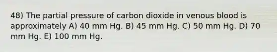 48) The partial pressure of carbon dioxide in venous blood is approximately A) 40 mm Hg. B) 45 mm Hg. C) 50 mm Hg. D) 70 mm Hg. E) 100 mm Hg.