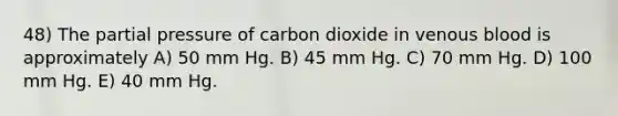 48) The partial pressure of carbon dioxide in venous blood is approximately A) 50 mm Hg. B) 45 mm Hg. C) 70 mm Hg. D) 100 mm Hg. E) 40 mm Hg.