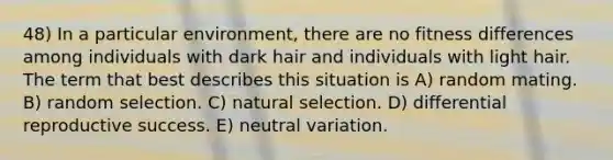 48) In a particular environment, there are no fitness differences among individuals with dark hair and individuals with light hair. The term that best describes this situation is A) random mating. B) random selection. C) natural selection. D) differential reproductive success. E) neutral variation.