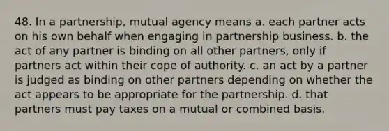 48. In a partnership, mutual agency means a. each partner acts on his own behalf when engaging in partnership business. b. the act of any partner is binding on all other partners, only if partners act within their cope of authority. c. an act by a partner is judged as binding on other partners depending on whether the act appears to be appropriate for the partnership. d. that partners must pay taxes on a mutual or combined basis.