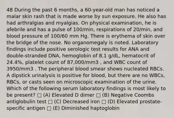 48 During the past 6 months, a 60-year-old man has noticed a malar skin rash that is made worse by sun exposure. He also has had arthralgias and myalgias. On physical examination, he is afebrile and has a pulse of 100/min, respirations of 20/min, and blood pressure of 100/60 mm Hg. There is erythema of skin over the bridge of the nose. No organomegaly is noted. Laboratory findings include positive serologic test results for ANA and double-stranded DNA, hemoglobin of 8.1 g/dL, hematocrit of 24.4%, platelet count of 87,000/mm3 , and WBC count of 3950/mm3 . The peripheral blood smear shows nucleated RBCs. A dipstick urinalysis is positive for blood, but there are no WBCs, RBCs, or casts seen on microscopic examination of the urine. Which of the following serum laboratory findings is most likely to be present? □ (A) Elevated D dimer □ (B) Negative Coombs antiglobulin test □ (C) Decreased iron □ (D) Elevated prostate-specific antigen □ (E) Diminished haptoglobin