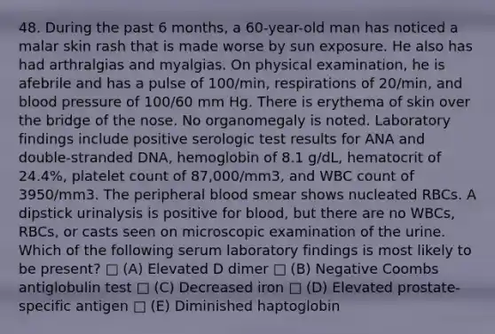 48. During the past 6 months, a 60-year-old man has noticed a malar skin rash that is made worse by sun exposure. He also has had arthralgias and myalgias. On physical examination, he is afebrile and has a pulse of 100/min, respirations of 20/min, and blood pressure of 100/60 mm Hg. There is erythema of skin over the bridge of the nose. No organomegaly is noted. Laboratory findings include positive serologic test results for ANA and double-stranded DNA, hemoglobin of 8.1 g/dL, hematocrit of 24.4%, platelet count of 87,000/mm3, and WBC count of 3950/mm3. The peripheral blood smear shows nucleated RBCs. A dipstick urinalysis is positive for blood, but there are no WBCs, RBCs, or casts seen on microscopic examination of the urine. Which of the following serum laboratory findings is most likely to be present? □ (A) Elevated D dimer □ (B) Negative Coombs antiglobulin test □ (C) Decreased iron □ (D) Elevated prostate-specific antigen □ (E) Diminished haptoglobin