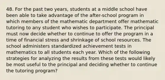 48. For the past two years, students at a middle school have been able to take advantage of the after-school program in which members of the mathematic department offer mathematic tutoring to any student who wishes to participate. The principal must now decide whether to continue to offer the program in a time of financial stress and shrinkage of school resources. The school administers standardized achievement tests in mathematics to all students each year. Which of the following strategies for analyzing the results from these tests would likely be most useful to the principal and deciding whether to continue the tutoring program?