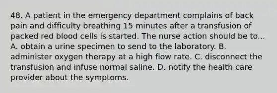 48. A patient in the emergency department complains of back pain and difficulty breathing 15 minutes after a transfusion of packed red blood cells is started. The nurse action should be to... A. obtain a urine specimen to send to the laboratory. B. administer oxygen therapy at a high flow rate. C. disconnect the transfusion and infuse normal saline. D. notify the health care provider about the symptoms.