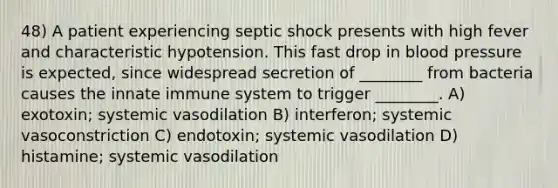 48) A patient experiencing septic shock presents with high fever and characteristic hypotension. This fast drop in blood pressure is expected, since widespread secretion of ________ from bacteria causes the innate immune system to trigger ________. A) exotoxin; systemic vasodilation B) interferon; systemic vasoconstriction C) endotoxin; systemic vasodilation D) histamine; systemic vasodilation