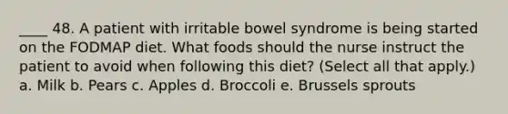 ____ 48. A patient with irritable bowel syndrome is being started on the FODMAP diet. What foods should the nurse instruct the patient to avoid when following this diet? (Select all that apply.) a. Milk b. Pears c. Apples d. Broccoli e. Brussels sprouts